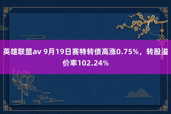 英雄联盟av 9月19日赛特转债高涨0.75%，转股溢价率102.24%