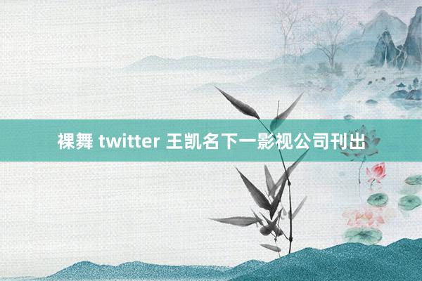 裸舞 twitter 王凯名下一影视公司刊出