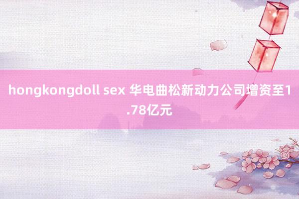 hongkongdoll sex 华电曲松新动力公司增资至1.78亿元