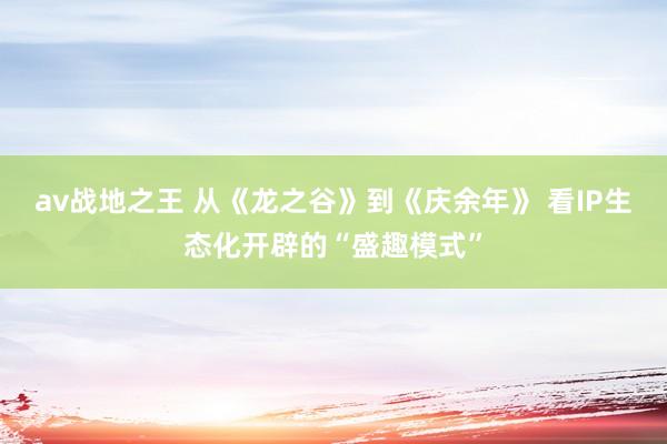 av战地之王 从《龙之谷》到《庆余年》 看IP生态化开辟的“盛趣模式”