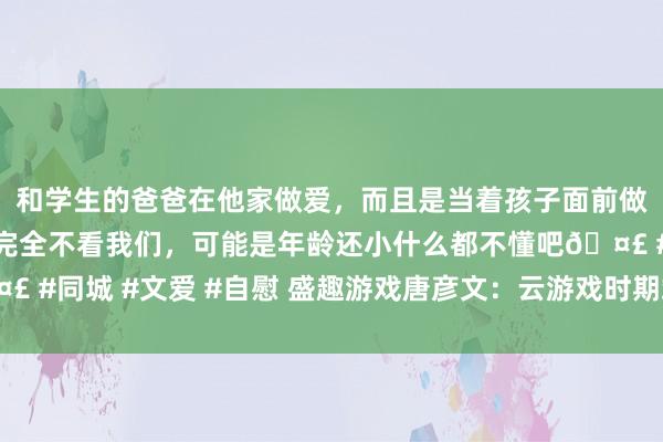 和学生的爸爸在他家做爱，而且是当着孩子面前做爱，太刺激了，孩子完全不看我们，可能是年龄还小什么都不懂吧🤣 #同城 #文爱 #自慰 盛趣游戏唐彦文：云游戏时期端游或成最大受益者