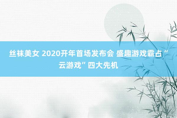 丝袜美女 2020开年首场发布会 盛趣游戏霸占“云游戏”四大先机