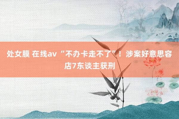 处女膜 在线av “不办卡走不了”！涉案好意思容店7东谈主获刑