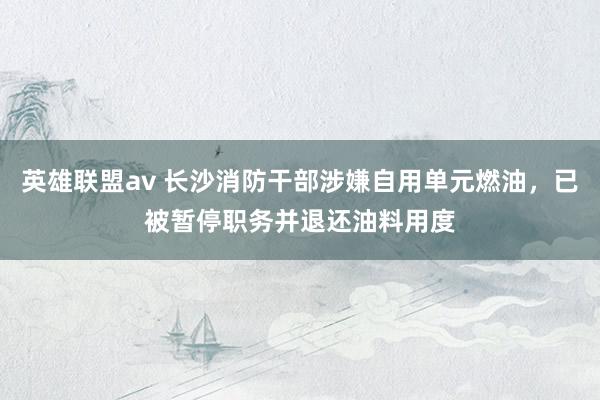 英雄联盟av 长沙消防干部涉嫌自用单元燃油，已被暂停职务并退还油料用度