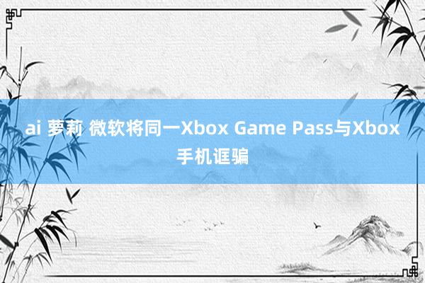 ai 萝莉 微软将同一Xbox Game Pass与Xbox手机诓骗