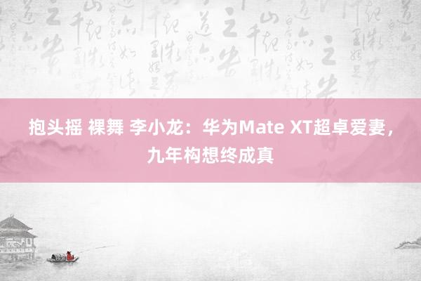 抱头摇 裸舞 李小龙：华为Mate XT超卓爱妻，九年构想终成真