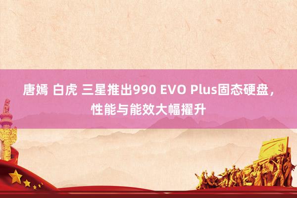 唐嫣 白虎 三星推出990 EVO Plus固态硬盘，性能与能效大幅擢升