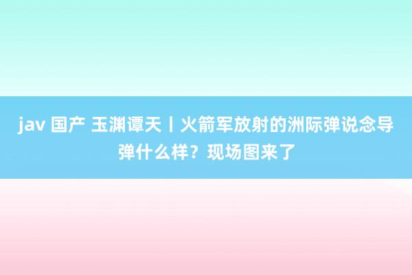 jav 国产 玉渊谭天丨火箭军放射的洲际弹说念导弹什么样？现场图来了