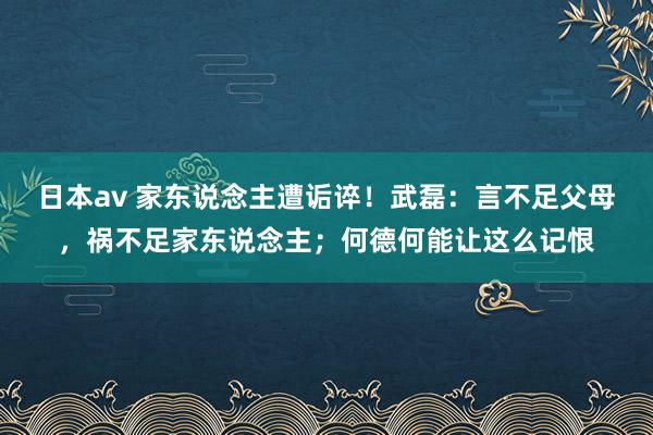 日本av 家东说念主遭诟谇！武磊：言不足父母，祸不足家东说念主；何德何能让这么记恨