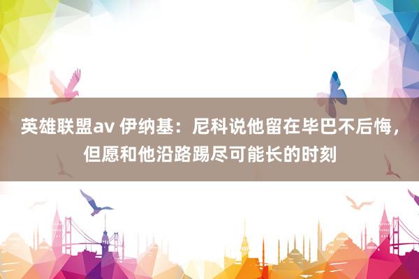 英雄联盟av 伊纳基：尼科说他留在毕巴不后悔，但愿和他沿路踢尽可能长的时刻