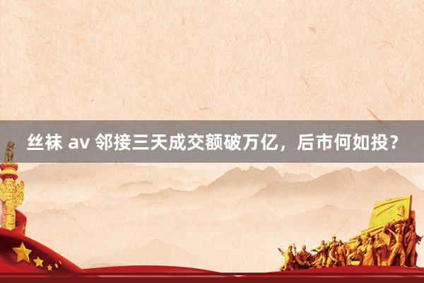 丝袜 av 邻接三天成交额破万亿，后市何如投？