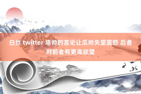 白丝 twitter 塔帅的言论让瓜帅失望震怒 后者对前者有更高欲望