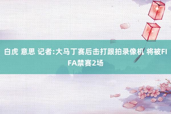 白虎 意思 记者:大马丁赛后击打跟拍录像机 将被FIFA禁赛2场