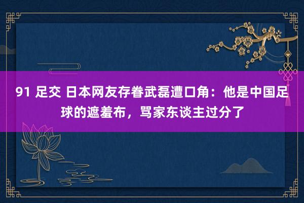 91 足交 日本网友存眷武磊遭口角：他是中国足球的遮羞布，骂家东谈主过分了