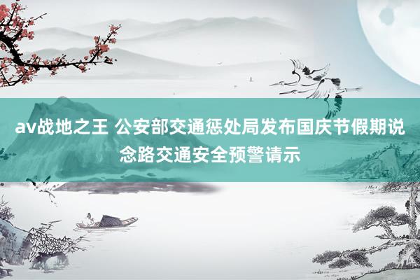 av战地之王 公安部交通惩处局发布国庆节假期说念路交通安全预警请示