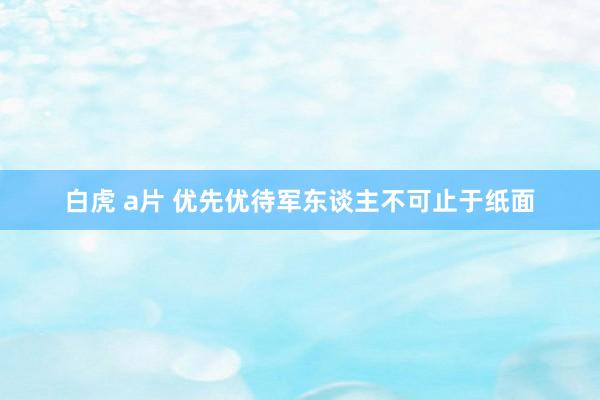 白虎 a片 优先优待军东谈主不可止于纸面