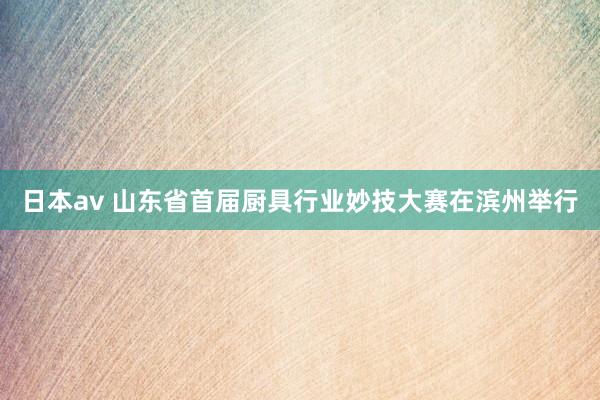 日本av 山东省首届厨具行业妙技大赛在滨州举行