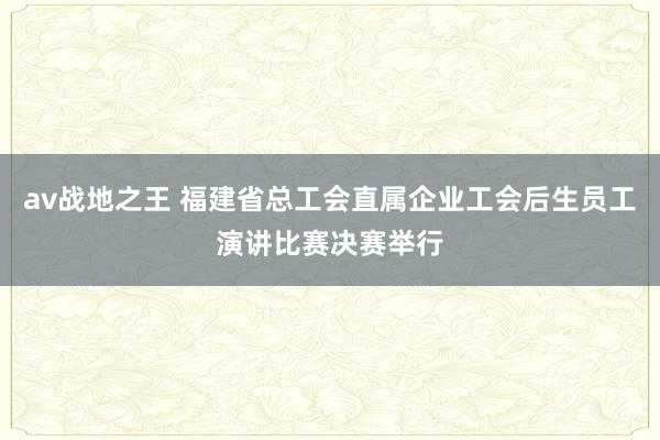 av战地之王 福建省总工会直属企业工会后生员工演讲比赛决赛举行