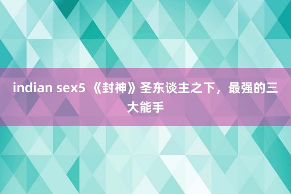 indian sex5 《封神》圣东谈主之下，最强的三大能手