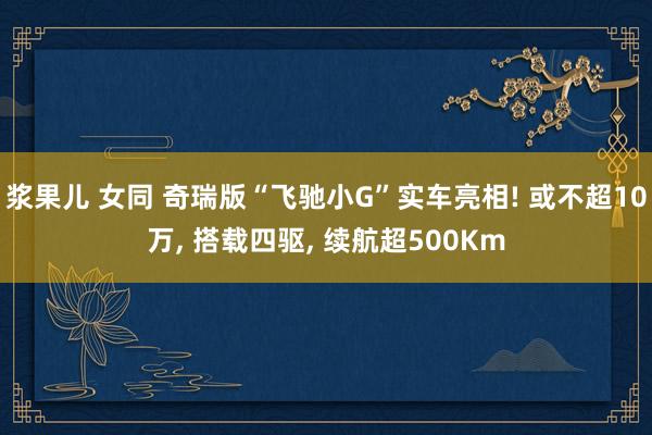 浆果儿 女同 奇瑞版“飞驰小G”实车亮相! 或不超10万， 搭载四驱， 续航超500Km