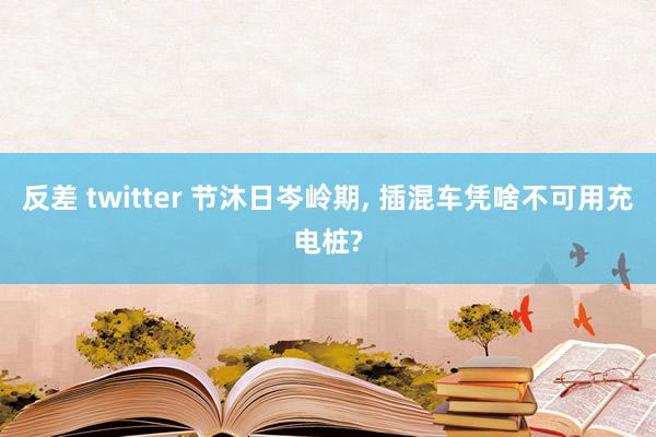 反差 twitter 节沐日岑岭期， 插混车凭啥不可用充电桩?