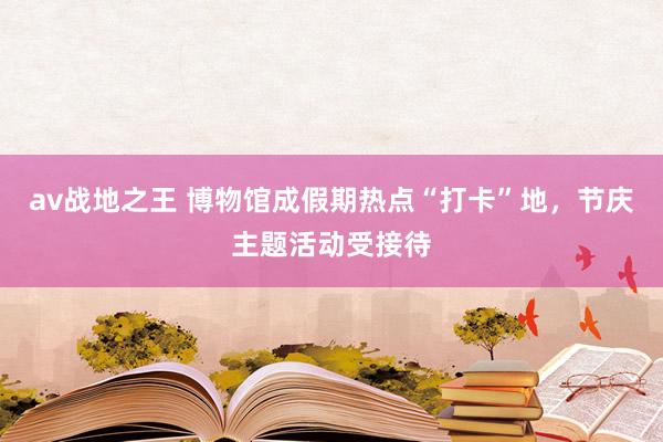 av战地之王 博物馆成假期热点“打卡”地，节庆主题活动受接待