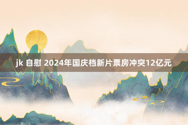 jk 自慰 2024年国庆档新片票房冲突12亿元