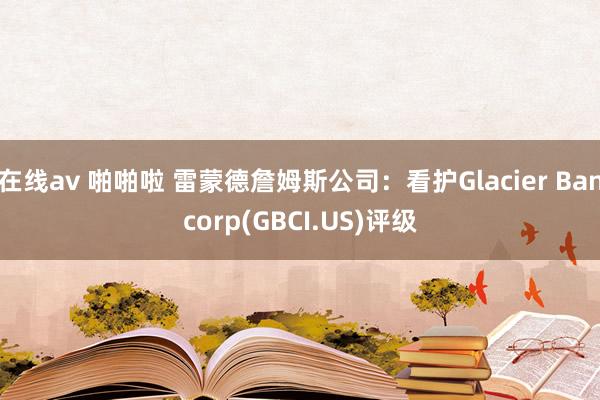 在线av 啪啪啦 雷蒙德詹姆斯公司：看护Glacier Bancorp(GBCI.US)评级