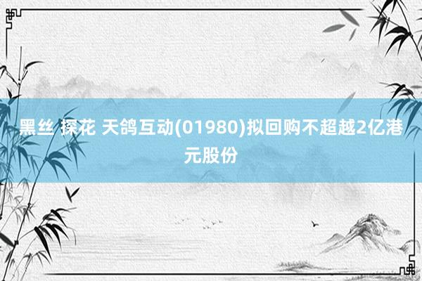 黑丝 探花 天鸽互动(01980)拟回购不超越2亿港元股份