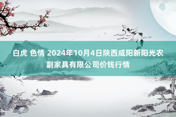 白虎 色情 2024年10月4日陕西咸阳新阳光农副家具有限公司价钱行情