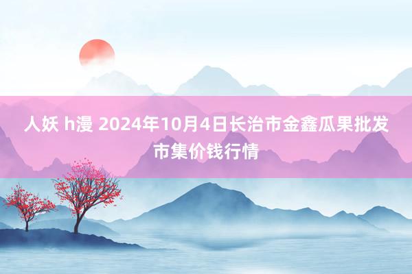 人妖 h漫 2024年10月4日长治市金鑫瓜果批发市集价钱行情