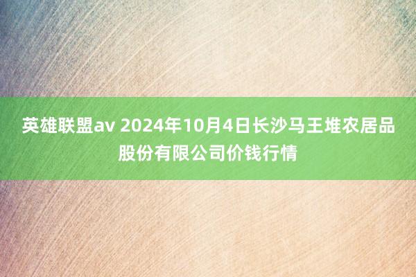 英雄联盟av 2024年10月4日长沙马王堆农居品股份有限公司价钱行情