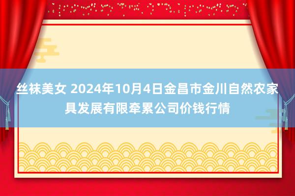 丝袜美女 2024年10月4日金昌市金川自然农家具发展有限牵累公司价钱行情