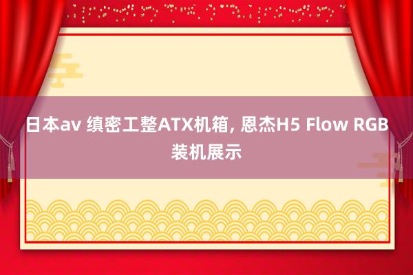 日本av 缜密工整ATX机箱， 恩杰H5 Flow RGB装机展示