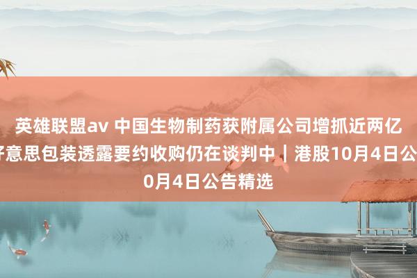 英雄联盟av 中国生物制药获附属公司增抓近两亿股 纷好意思包装透露要约收购仍在谈判中｜港股10月4日公告精选