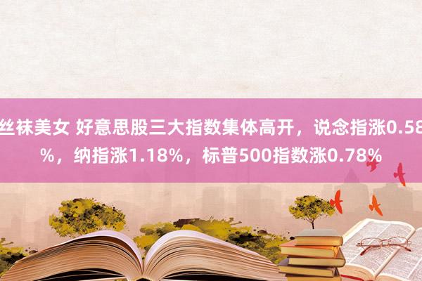 丝袜美女 好意思股三大指数集体高开，说念指涨0.58%，纳指涨1.18%，标普500指数涨0.78%