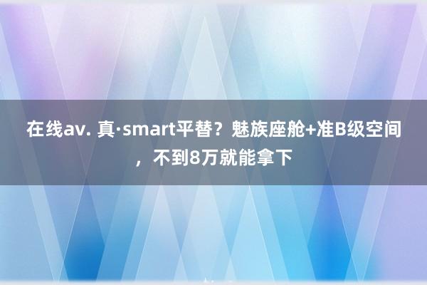 在线av. 真·smart平替？魅族座舱+准B级空间，不到8万就能拿下