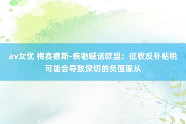 av女优 梅赛德斯-疾驰喊话欧盟：征收反补贴税可能会导致深切的负面服从