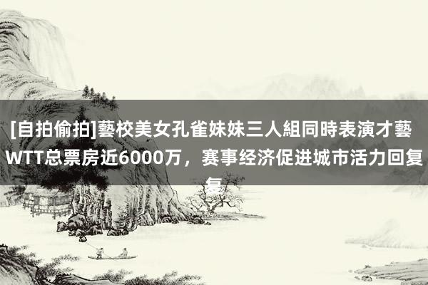 [自拍偷拍]藝校美女孔雀妹妹三人組同時表演才藝 WTT总票房近6000万，赛事经济促进城市活力回复