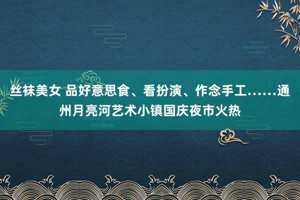 丝袜美女 品好意思食、看扮演、作念手工……通州月亮河艺术小镇国庆夜市火热