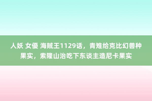 人妖 女優 海贼王1129话，青雉给克比幻兽种果实，索隆山治吃下东谈主造尼卡果实