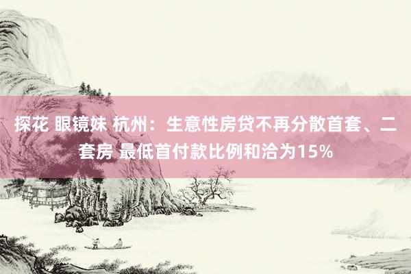 探花 眼镜妹 杭州：生意性房贷不再分散首套、二套房 最低首付款比例和洽为15%