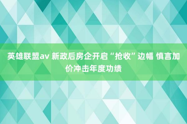 英雄联盟av 新政后房企开启“抢收”边幅 慎言加价冲击年度功绩