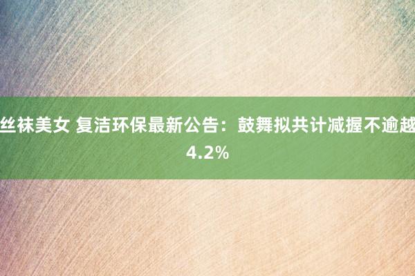 丝袜美女 复洁环保最新公告：鼓舞拟共计减握不逾越4.2%