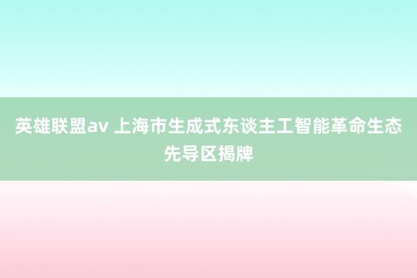 英雄联盟av 上海市生成式东谈主工智能革命生态先导区揭牌