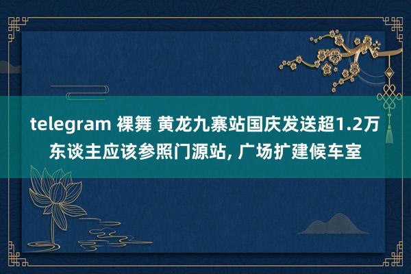 telegram 裸舞 黄龙九寨站国庆发送超1.2万东谈主应该参照门源站， 广场扩建候车室