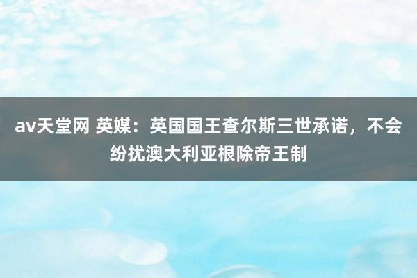 av天堂网 英媒：英国国王查尔斯三世承诺，不会纷扰澳大利亚根除帝王制