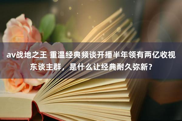 av战地之王 重温经典频谈开播半年领有两亿收视东谈主群，是什么让经典耐久弥新？