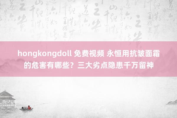 hongkongdoll 免费视频 永恒用抗皱面霜的危害有哪些？三大劣点隐患千万留神