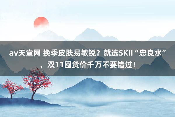 av天堂网 换季皮肤易敏锐？就选SKII“忠良水”，双11囤货价千万不要错过！